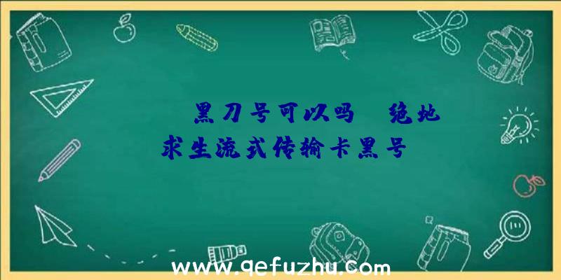 「pubg黑刀号可以吗」|绝地求生流式传输卡黑号